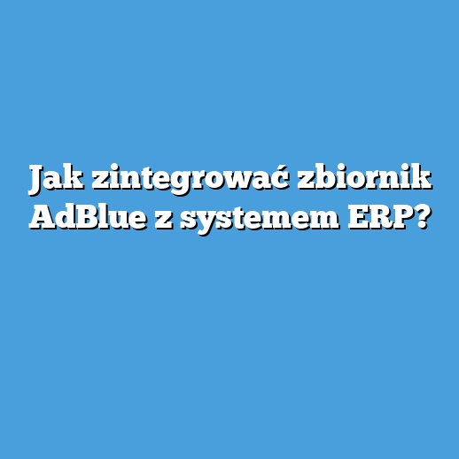 Jak zintegrować zbiornik AdBlue z systemem ERP?