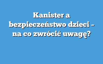 Kanister a bezpieczeństwo dzieci – na co zwrócić uwagę?