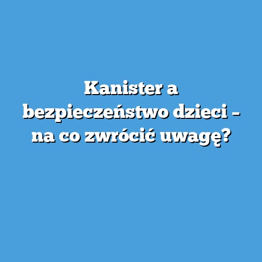 Kanister a bezpieczeństwo dzieci – na co zwrócić uwagę?