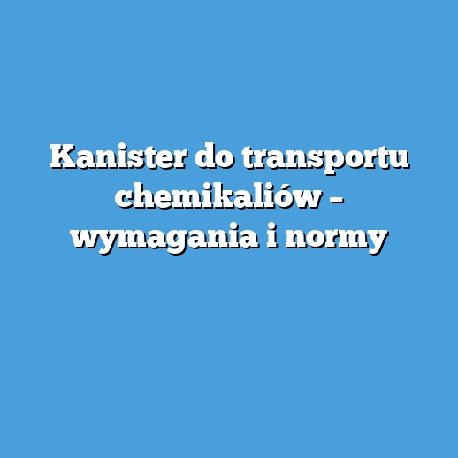 Kanister do transportu chemikaliów – wymagania i normy Kanister do transportu chemikaliów – wymagania i normy