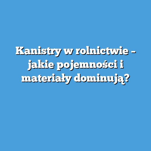 Kanistry w rolnictwie – jakie pojemności i materiały dominują?