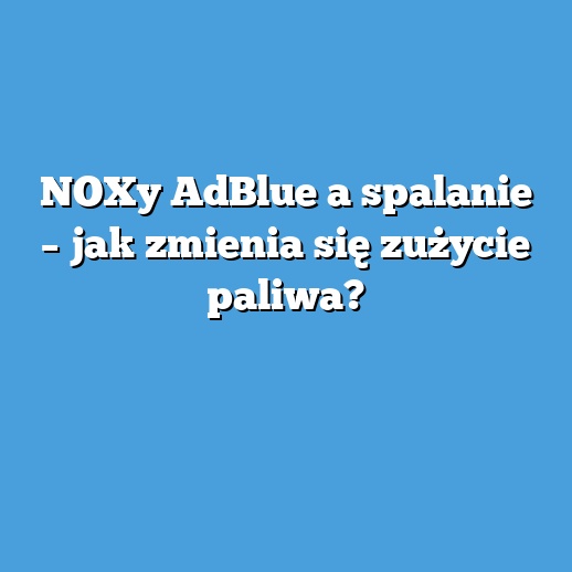 NOXy AdBlue a spalanie – jak zmienia się zużycie paliwa?