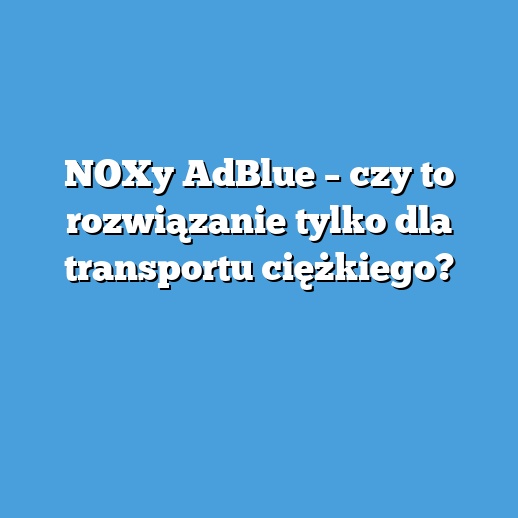 NOXy AdBlue – czy to rozwiązanie tylko dla transportu ciężkiego?