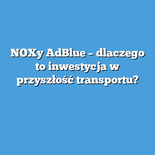 NOXy AdBlue – dlaczego to inwestycja w przyszłość transportu? NOXy AdBlue – dlaczego to inwestycja w przyszłość transportu?