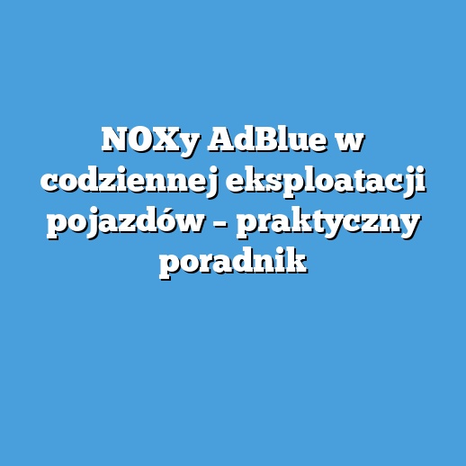 NOXy AdBlue w codziennej eksploatacji pojazdów – praktyczny poradnik