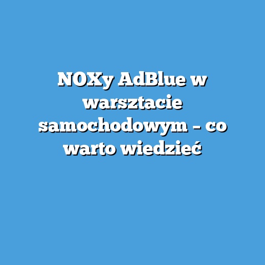 NOXy AdBlue w warsztacie samochodowym – co warto wiedzieć