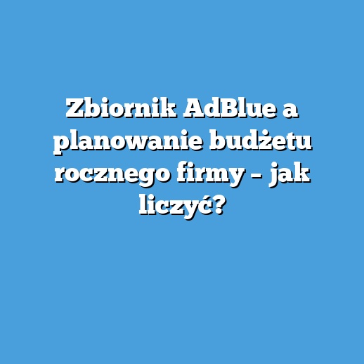Zbiornik AdBlue a planowanie budżetu rocznego firmy – jak liczyć? Zbiornik AdBlue a planowanie budżetu rocznego firmy – jak liczyć?