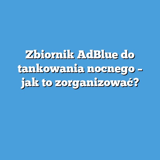 Zbiornik AdBlue do tankowania nocnego – jak to zorganizować?