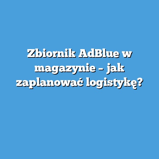 Zbiornik AdBlue w magazynie – jak zaplanować logistykę? Zbiornik AdBlue w magazynie – jak zaplanować logistykę?