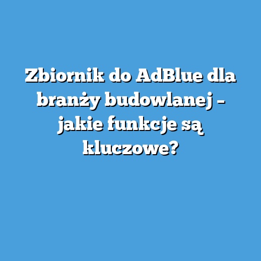 Zbiornik do AdBlue dla branży budowlanej – jakie funkcje są kluczowe?