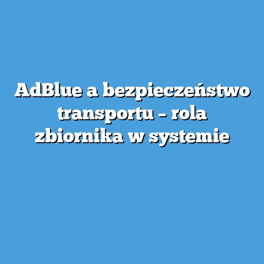 AdBlue a bezpieczeństwo transportu – rola zbiornika w systemie AdBlue a bezpieczeństwo transportu – rola zbiornika w systemie