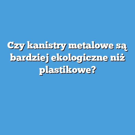 Czy kanistry metalowe są bardziej ekologiczne niż plastikowe?