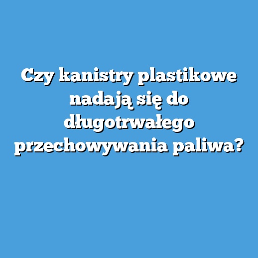 Czy kanistry plastikowe nadają się do długotrwałego przechowywania paliwa?