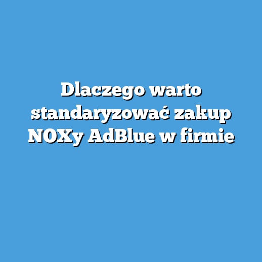 Dlaczego warto standaryzować zakup NOXy AdBlue w firmie