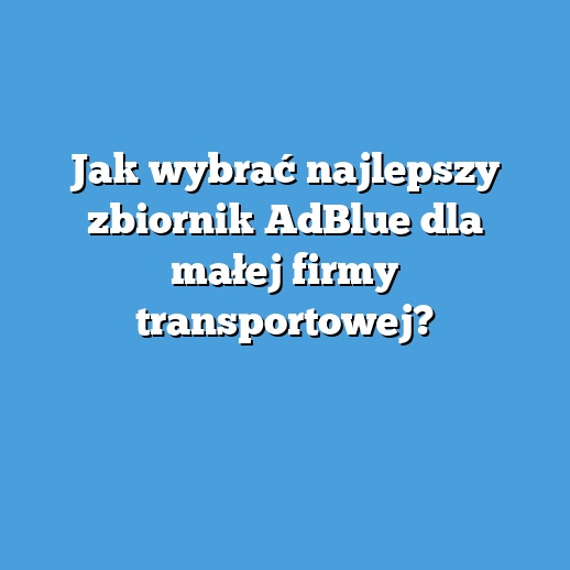 Jak wybrać najlepszy zbiornik AdBlue dla małej firmy transportowej?