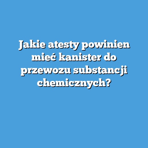 Jakie atesty powinien mieć kanister do przewozu substancji chemicznych?