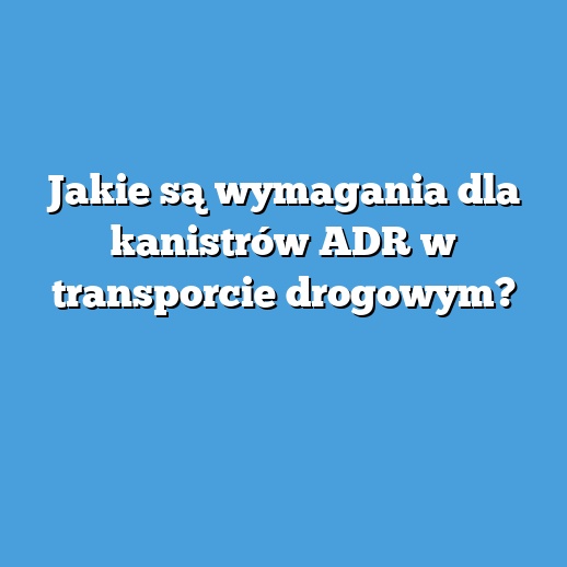 Jakie są wymagania dla kanistrów ADR w transporcie drogowym?