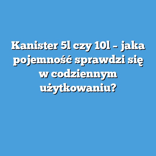 Kanister 5l czy 10l – jaka pojemność sprawdzi się w codziennym użytkowaniu?