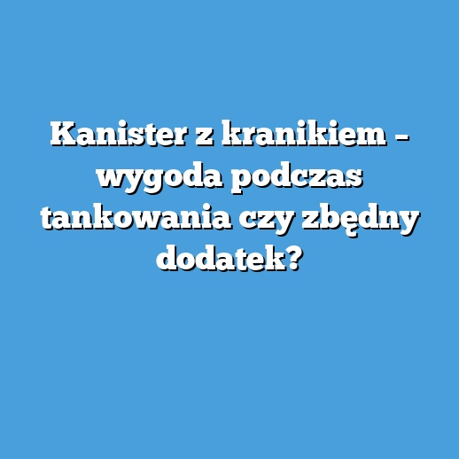 Kanister z kranikiem – wygoda podczas tankowania czy zbędny dodatek?