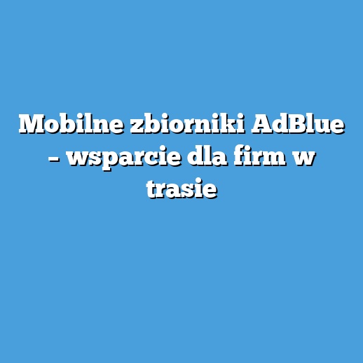 Mobilne zbiorniki AdBlue – wsparcie dla firm w trasie