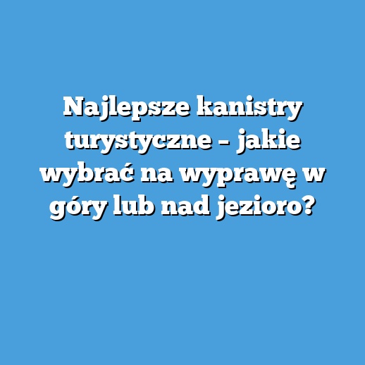 Najlepsze kanistry turystyczne – jakie wybrać na wyprawę w góry lub nad jezioro?