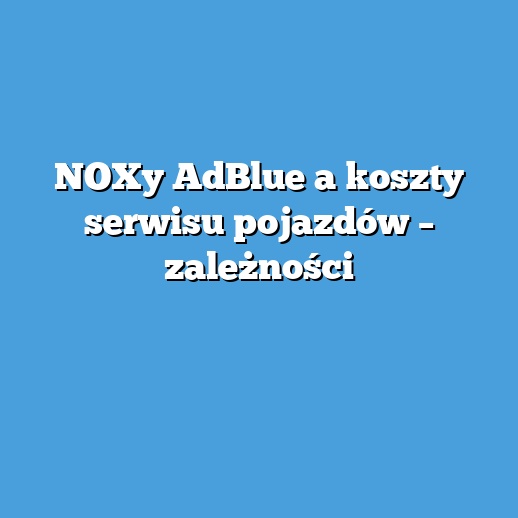 NOXy AdBlue a koszty serwisu pojazdów – zależności