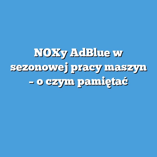 NOXy AdBlue w sezonowej pracy maszyn – o czym pamiętać
