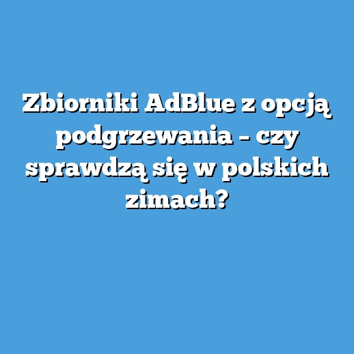 Zbiorniki AdBlue z opcją podgrzewania – czy sprawdzą się w polskich zimach?