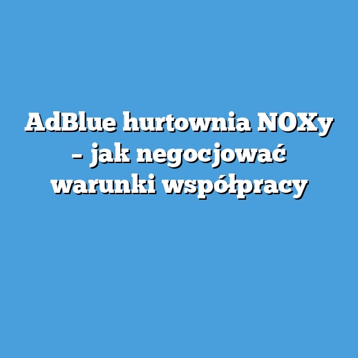 AdBlue hurtownia NOXy – jak negocjować warunki współpracy