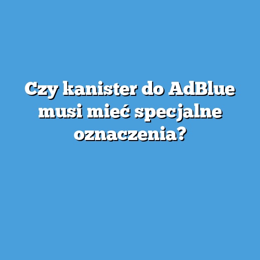 Czy kanister do AdBlue musi mieć specjalne oznaczenia?