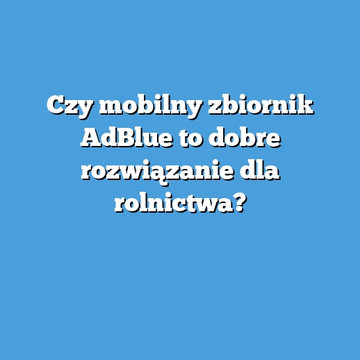 Czy mobilny zbiornik AdBlue to dobre rozwiązanie dla rolnictwa?