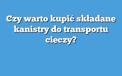 Czy warto kupić składane kanistry do transportu cieczy?