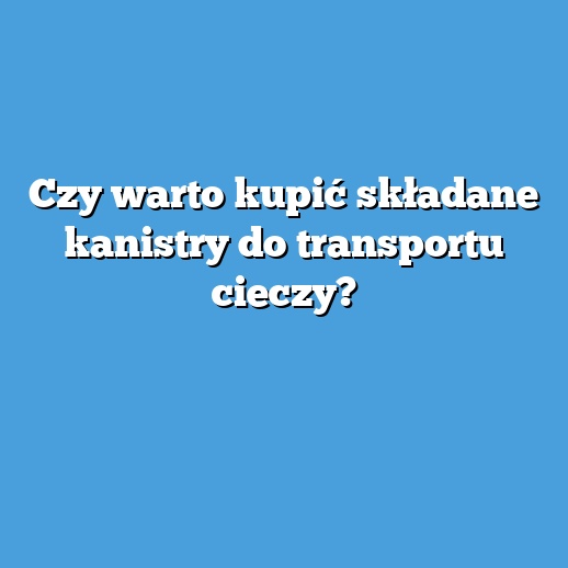 Czy warto kupić składane kanistry do transportu cieczy?