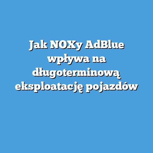 Jak NOXy AdBlue wpływa na długoterminową eksploatację pojazdów