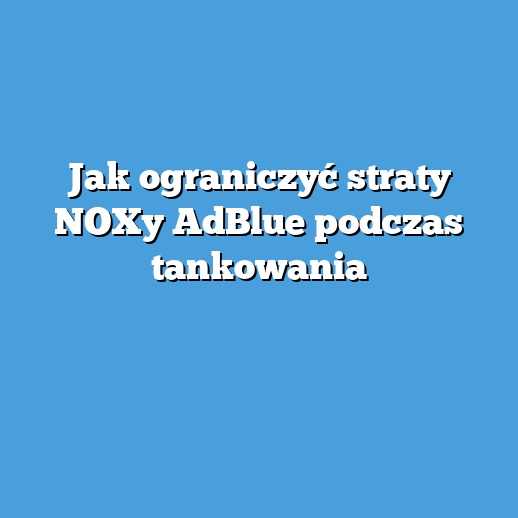 Jak ograniczyć straty NOXy AdBlue podczas tankowania