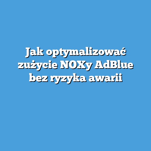 Jak optymalizować zużycie NOXy AdBlue bez ryzyka awarii
