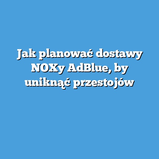 Jak planować dostawy NOXy AdBlue, by uniknąć przestojów