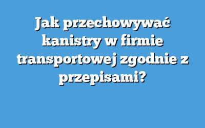Jak przechowywać kanistry w firmie transportowej zgodnie z przepisami?