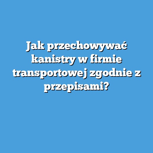 Jak przechowywać kanistry w firmie transportowej zgodnie z przepisami?
