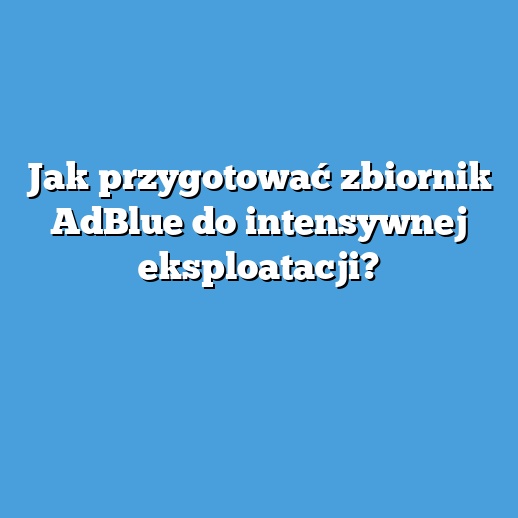 Jak przygotować zbiornik AdBlue do intensywnej eksploatacji?