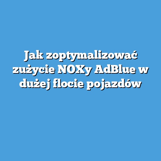 Jak zoptymalizować zużycie NOXy AdBlue w dużej flocie pojazdów