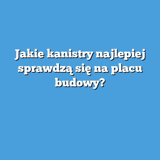 Jakie kanistry najlepiej sprawdzą się na placu budowy?