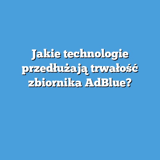 Jakie technologie przedłużają trwałość zbiornika AdBlue?