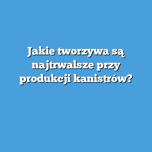 Jakie tworzywa są najtrwalsze przy produkcji kanistrów?