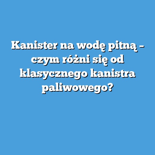 Kanister na wodę pitną – czym różni się od klasycznego kanistra paliwowego?