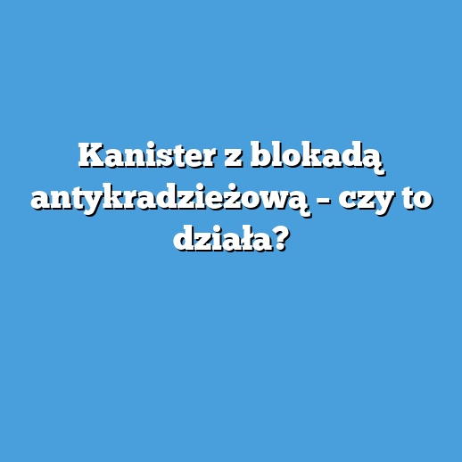 Kanister z blokadą antykradzieżową – czy to działa?