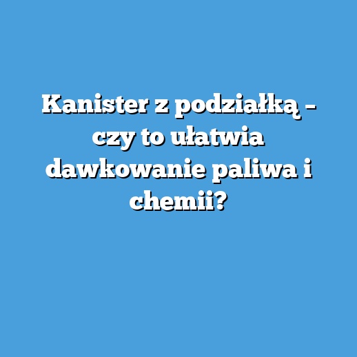 Kanister z podziałką – czy to ułatwia dawkowanie paliwa i chemii?