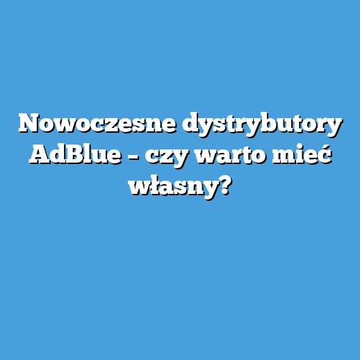 Nowoczesne dystrybutory AdBlue – czy warto mieć własny?