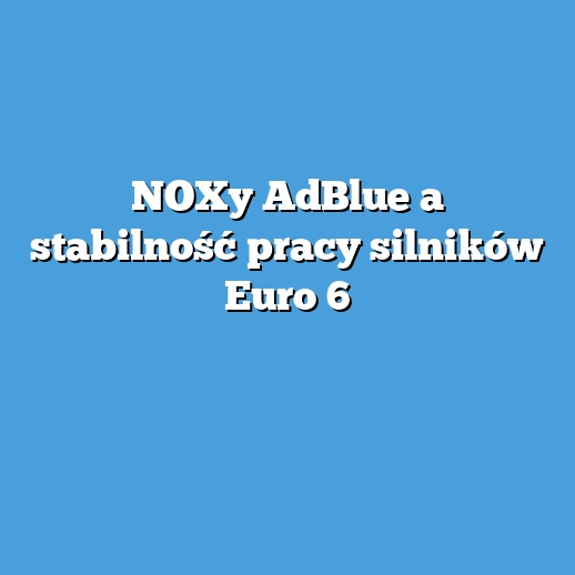 NOXy AdBlue a stabilność pracy silników Euro 6