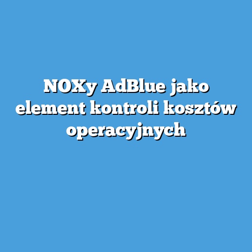 NOXy AdBlue jako element kontroli kosztów operacyjnych